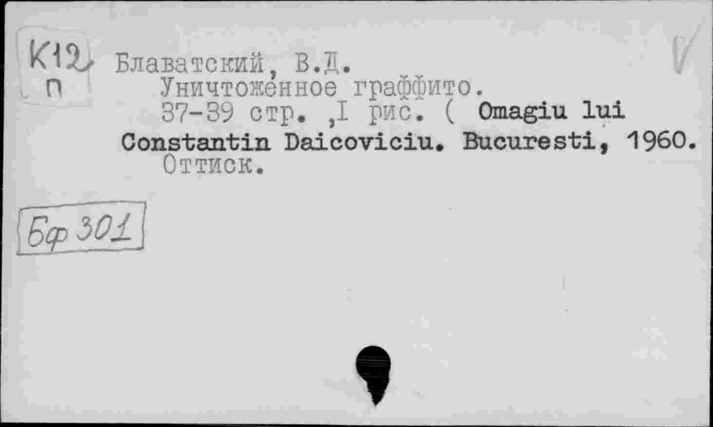 ﻿Klîlz Блаватский, В.Д.
I О Уничтоженное граффито.
37-39 стр. ,1 рис. ( Omagiu lui Constantin Daicoviciu. Bucuresti, I960.
Оттиск.